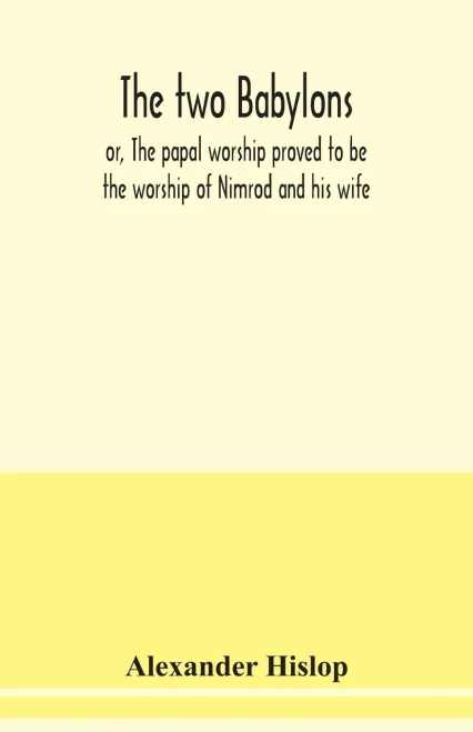 The two Babylons, or, The papal worship proved to be the worship of Nimrod and his wife: with sixty-one woodcut illustrations from Nineveh, Babylon, Egypt, Pompeii, &c