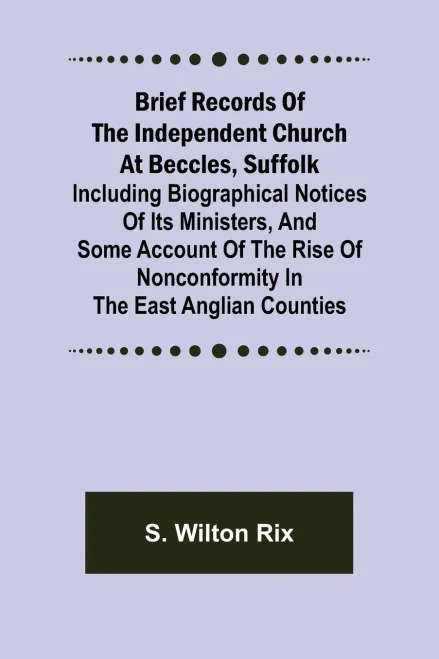 Brief Records of the Independent Church at Beccles, Suffolk; Including biographical notices of its ministers, and some account of the rise of nonconformity in the East Anglian counties