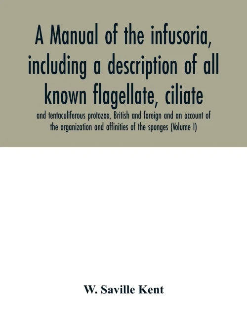 A manual of the infusoria, including a description of all known flagellate, ciliate, and tentaculiferous protozoa, British and foreign and an account ... and affinities of the sponges (Volume I)