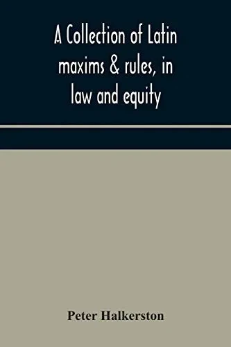 A collection of Latin maxims & rules, in law and equity, selected from the most eminent authors, on the civil, canon, feudal, English and Scots law, ... authorities from which the maxims are select