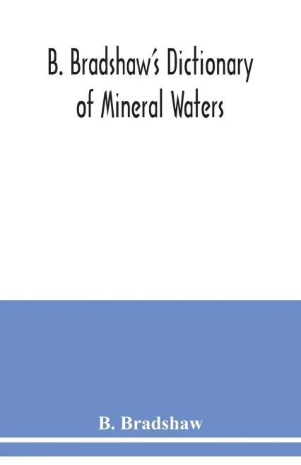B. Bradshaw's dictionary of mineral waters, climatic health resorts, sea baths, and hydropathic establishments: giving the names of doctors, hotels ... rail, boats, carriages, etc., and other usefu
