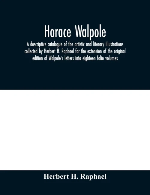 Horace Walpole: a descriptive catalogue of the artistic and literary illustrations collected by Herbert H. Raphael for the extension of the original ... Walpole's letters into eighteen folio volumes