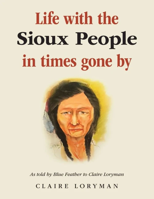 Life with the Sioux People in Times Gone By: As Told by Blue Feather to Claire Loryman