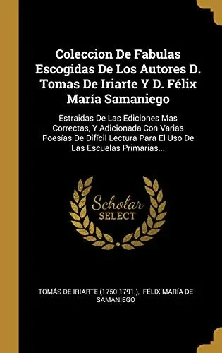Coleccion De Fabulas Escogidas De Los Autores D. Tomas De Iriarte Y D. Félix María Samaniego: Estraidas De Las Ediciones Mas Correctas, Y Adicionada ... Las Escuelas Primarias... (Spanish Edition)