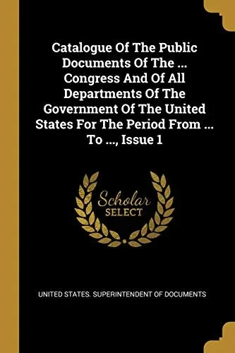 Catalogue Of The Public Documents Of The ... Congress And Of All Departments Of The Government Of The United States For The Period From ... To ..., Issue 1