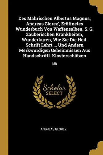Des M?hrischen Albertus Magnus, Andreas Glorez', Er÷Ffnetes Wunderbuch Von Waffensalben, S. G. Zauberischen Krankheiten, Wunderkuren, Wie Sie Die ... Aus Handschriftl. Klostersch?tzen: Mit
