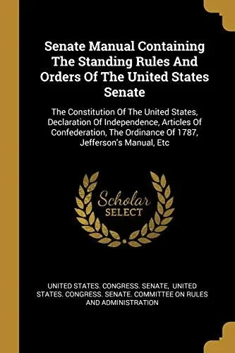 Senate Manual Containing The Standing Rules And Orders Of The United States Senate: The Constitution Of The United States, Declaration Of ... Ordinance Of 1787, Jefferson'S Manual, Etc