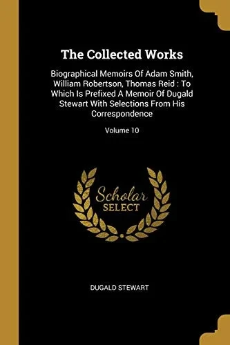 The Collected Works: Biographical Memoirs Of Adam Smith, William Robertson, Thomas Reid: To Which Is Prefixed A Memoir Of Dugald Stewart With Selections From His Correspondence; Volume 10