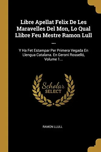 Libre Apellat Felix De Les Maravelles Del Mon, Lo Qual Llibre Feu Mestre Ramon Lull ...: Y Ha Fet Estampar Per Primera Vegada En Llengua Catalana. En Geroni Rossell?, Volume 1... (Catalan Edition)