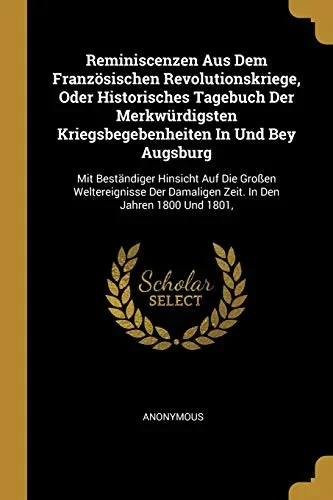 Reminiscenzen Aus Dem Franz÷Sischen Revolutionskriege, Oder Historisches Tagebuch Der Merkw?rdigsten Kriegsbegebenheiten In Und Bey Augsburg: Mit ... Damaligen Zeit. In Den Jahren 1800 Und 1801,