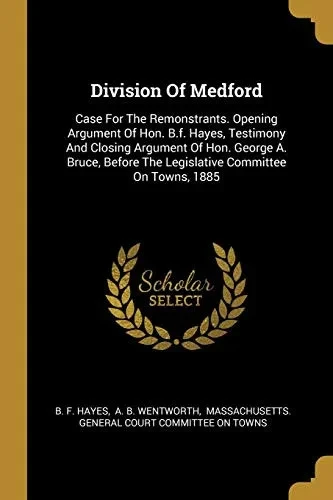 Division Of Medford: Case For The Remonstrants. Opening Argument Of Hon. B.F. Hayes, Testimony And Closing Argument Of Hon. George A. Bruce, Before The Legislative Committee On Towns, 1885