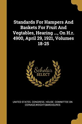 Standards For Hampers And Baskets For Fruit And Vegtables, Hearing ..., On H.R. 4900, April 29, 1921, Volumes 18-25