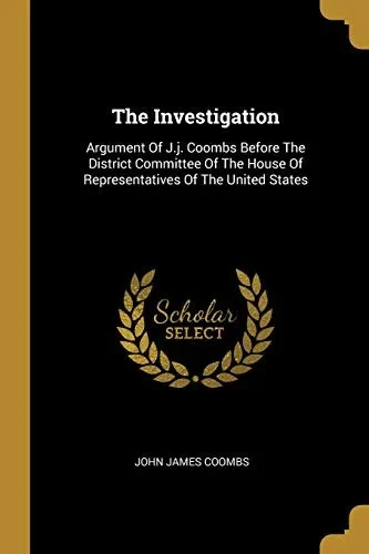 The Investigation: Argument Of J.J. Coombs Before The District Committee Of The House Of Representatives Of The United States