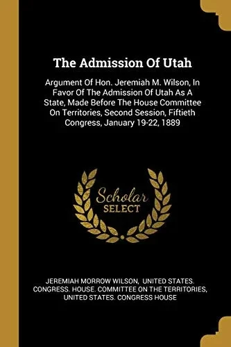 The Admission Of Utah: Argument Of Hon. Jeremiah M. Wilson, In Favor Of The Admission Of Utah As A State, Made Before The House Committee On ... Fiftieth Congress, January 19-22, 1889