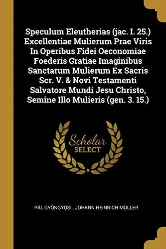 Speculum Eleutherias (Jac. I. 25.) Excellentiae Mulierum Prae Viris In Operibus Fidei Oeconomiae Foederis Gratiae Imaginibus Sanctarum Mulierum Ex ... Christo, Semine Illo Mulieris (Gen. 3. 15.)