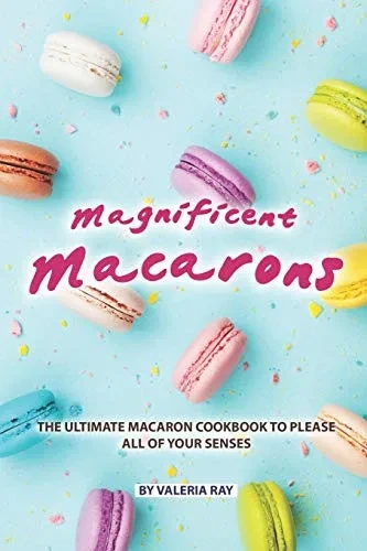 Magnificent Macarons: The Ultimate Macaron Cookbook To Please All Of Your Senses