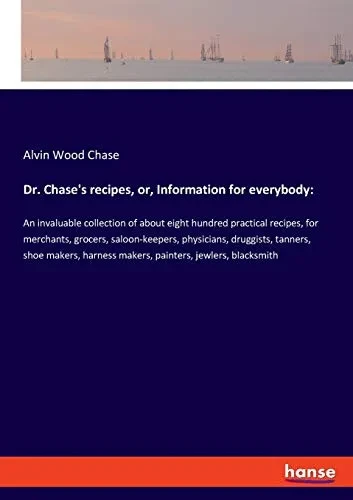 Dr. Chase's recipes, or, Information for everybody: An invaluable collection of about eight hundred practical recipes, for merchants, grocers, ... harness makers, painters, jewlers, blacksmith