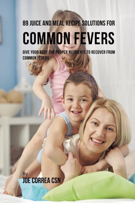 89 Juice And Meal Recipe Solutions For Common Fevers: Give Your Body The Proper Nutrients To Recover From Common Fevers