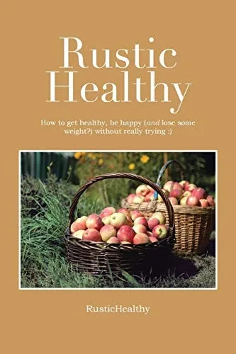Rustic Healthy: How To Get Healthy And Lose Weight, Be Happy Without Really Trying