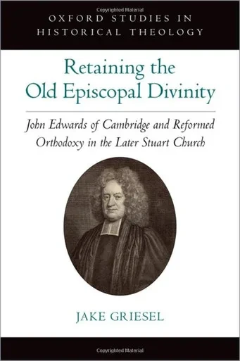 Retaining The Old Episcopal Divinity: John Edwards Of Cambridge And Reformed Orthodoxy In The Later Stuart Church (Oxford Studies In Historical Theology)