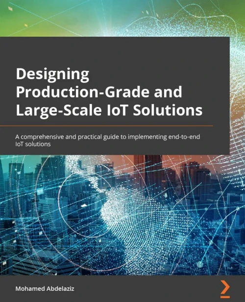 Designing Production-Grade And Large-Scale Iot Solutions: A Comprehensive And Practical Guide To Implementing End-To-End Iot Solutions