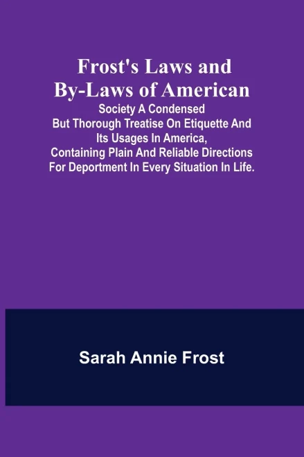 Frost's Laws And By-Laws Of American: Society A Condensed But Thorough Treatise On Etiquette And Its Usages In America, Containing Plain And Reliable ... For Deportment In Every Situation In Life.