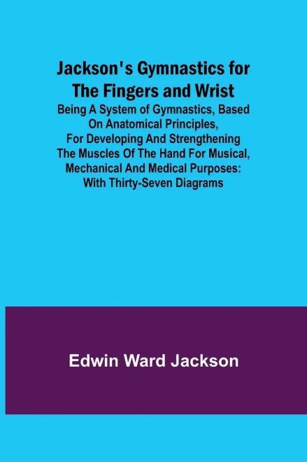 Jackson's Gymnastics For The Fingers And Wrist; Being A System Of Gymnastics, Based On Anatomical Principles, For Developing And Strengthening The ... Medical Purposes: With Thirty-Seven Diagrams