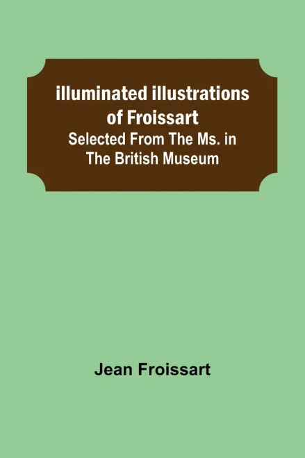 Illuminated Illustrations Of Froissart; Selected From The Ms. In The British Museum.