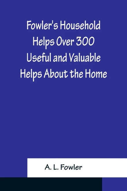 Fowler's Household Helps Over 300 Useful And Valuable Helps About The Home, Carefully Compiled And Arranged In Convenient Form For Frequent Use