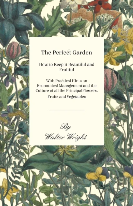 The Perfect Garden - How To Keep It Beautiful And Fruitful - With Practical Hints On Economical Management And The Culture Of All The Principal Flowers, Fruits And Vegetables