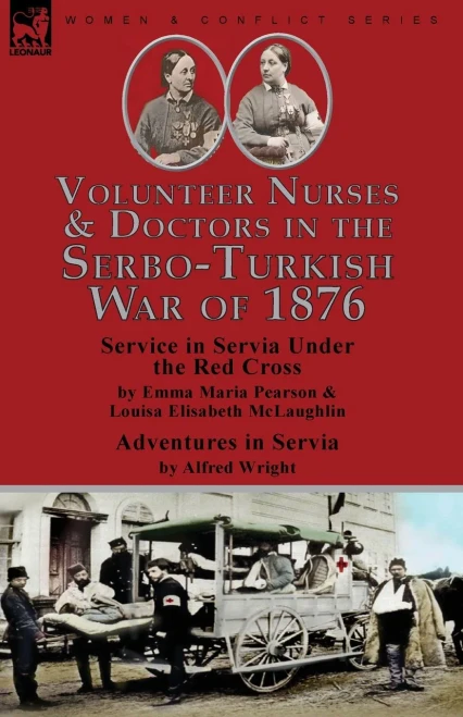 Volunteer Nurses & Doctors In The Serbo-Turkish War Of 1876: Service In Servia Under The Red Cross By Emma Maria Pearson And Louisa Elisabeth Mclaughlin & Adventures In Servia By Alfred Wright