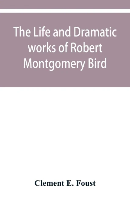 The life and dramatic works of Robert Montgomery Bird