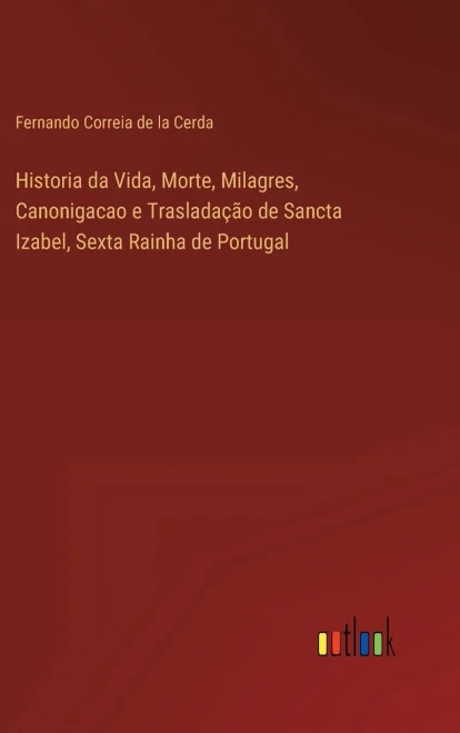 Historia Da Vida, Morte, Milagres, Canonigacao E Trasladação De Sancta Izabel, Sexta Rainha De Portugal (Portuguese Edition)