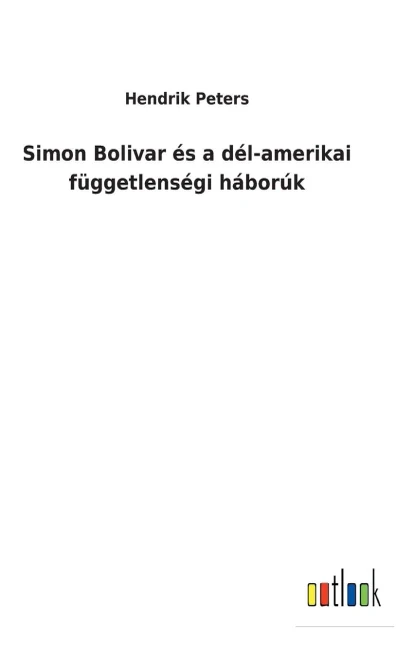 Simon Bolivar És A Dél-Amerikai Függetlenségi Háborúk (Hungarian Edition)