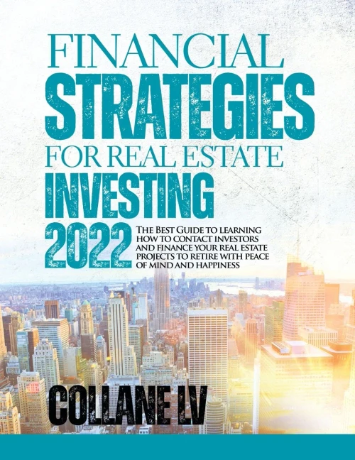 Financial Strategies For Real Estate Investing 2022: The Best Guide To Learning How To Contact Investors And Finance Your Real Estate Projects To Retire With Peace Of Mind And Happiness
