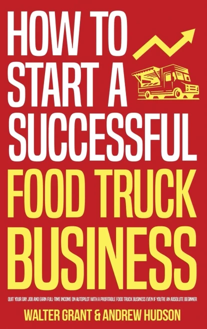 How To Start A Successful Food Truck Business: Quit Your Day Job And Earn Full-Time Income On Autopilot With A Profitable Food Truck Business Even If You'Re An Absolute Beginner