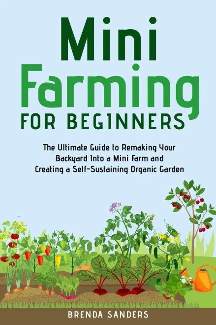 Mini Farming For Beginners: The Ultimate Guide To Remaking Your Backyard Into A Mini Farm And Creating A Self-Sustaining Organic Garden