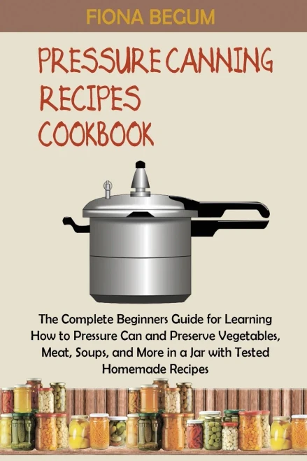 Pressure Canning Recipes Cookbook: The Complete Beginners Guide For Learning How To Pressure Can And Preserve Vegetables, Meat, Soups, And More In A Jar With Tested Homemade Recipes