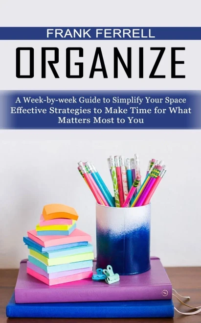 Organize: A Week-By-Week Guide To Simplify Your Space (Effective Strategies To Make Time For What Matters Most To You)