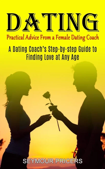 Dating: Practical Advice From A Female Dating Coach (A Dating Coach's Step-By-Step Guide To Finding Love At Any Age)