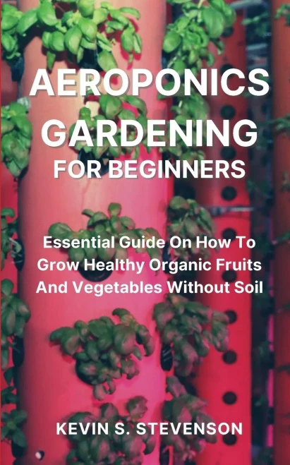Aeroponics Gardening For Beginners: Essential Guide On How To Grow Healthy Organic Fruits And Vegetables Without Soil