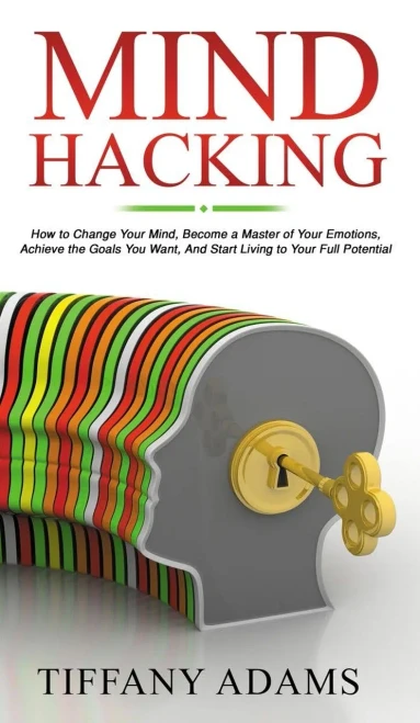 Mind Hacking: How to Change Your Mind, Become a Master of Your Emotions, Achieve the Goals You Want, & Start Living to Your Full Potential
