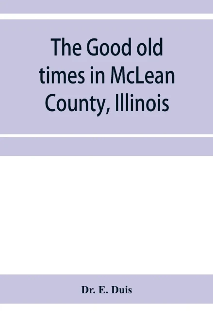 The good old times in McLean County, Illinois: containing two hundred and sixty-one sketches of old settlers, a complete historical sketch of the ... matters of interest relating to McLean County