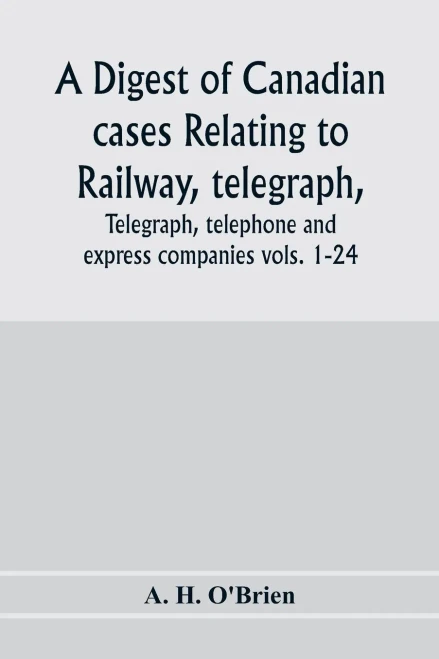 A digest of Canadian cases relating to railway, telegraph, telephone and express companies: being a digest of Canadian railway cases, vols. 1-24, ... Canada, the Judicial Committee of the Privy