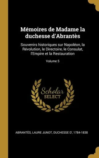 Mémoires De Madame La Duchesse D'Abrantès: Souvenirs Historiques Sur Napoléon, La Révolution, Le Directoire, Le Consulat, L'Empire Et La Restauration; Volume 5 (French Edition)