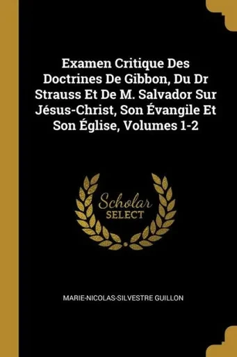 Examen Critique Des Doctrines De Gibbon, Du Dr Strauss Et De M. Salvador Sur Jésus-Christ, Son Évangile Et Son Église, Volumes 1-2 (French Edition)