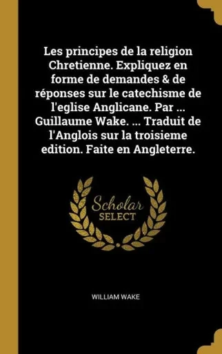Les Principes De La Religion Chretienne. Expliquez En Forme De Demandes & De Réponses Sur Le Catechisme De L'Eglise Anglicane. Par ... Guillaume Wake. ... Faite En Angleterre. (French Edition)