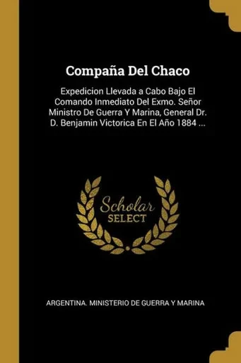 Compaña Del Chaco: Expedicion Llevada A Cabo Bajo El Comando Inmediato Del Exmo. Señor Ministro De Guerra Y Marina, General Dr. D. Benjamin Victorica En El Año 1884 ... (Spanish Edition)