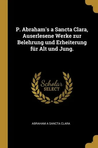 P. Abraham'S A Sancta Clara, Auserlesene Werke Zur Belehrung Und Erheiterung Für Alt Und Jung. (German Edition)