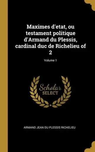 Maximes D'Etat, Ou Testament Politique D'Armand Du Plessis, Cardinal Duc De Richelieu Of 2; Volume 1 (French Edition)